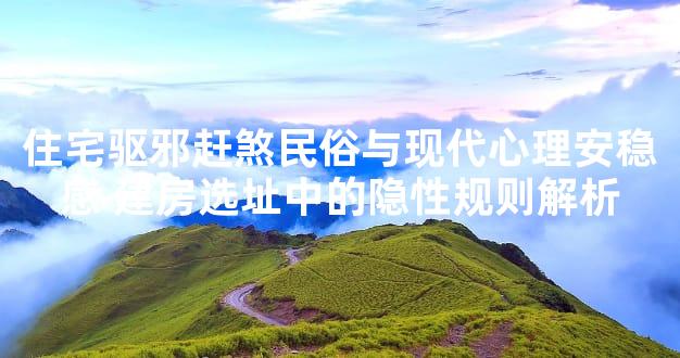 住宅驱邪赶煞民俗与现代心理安稳感 建房选址中的隐性规则解析